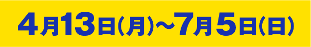 4月13日（月）～7月5日（日）